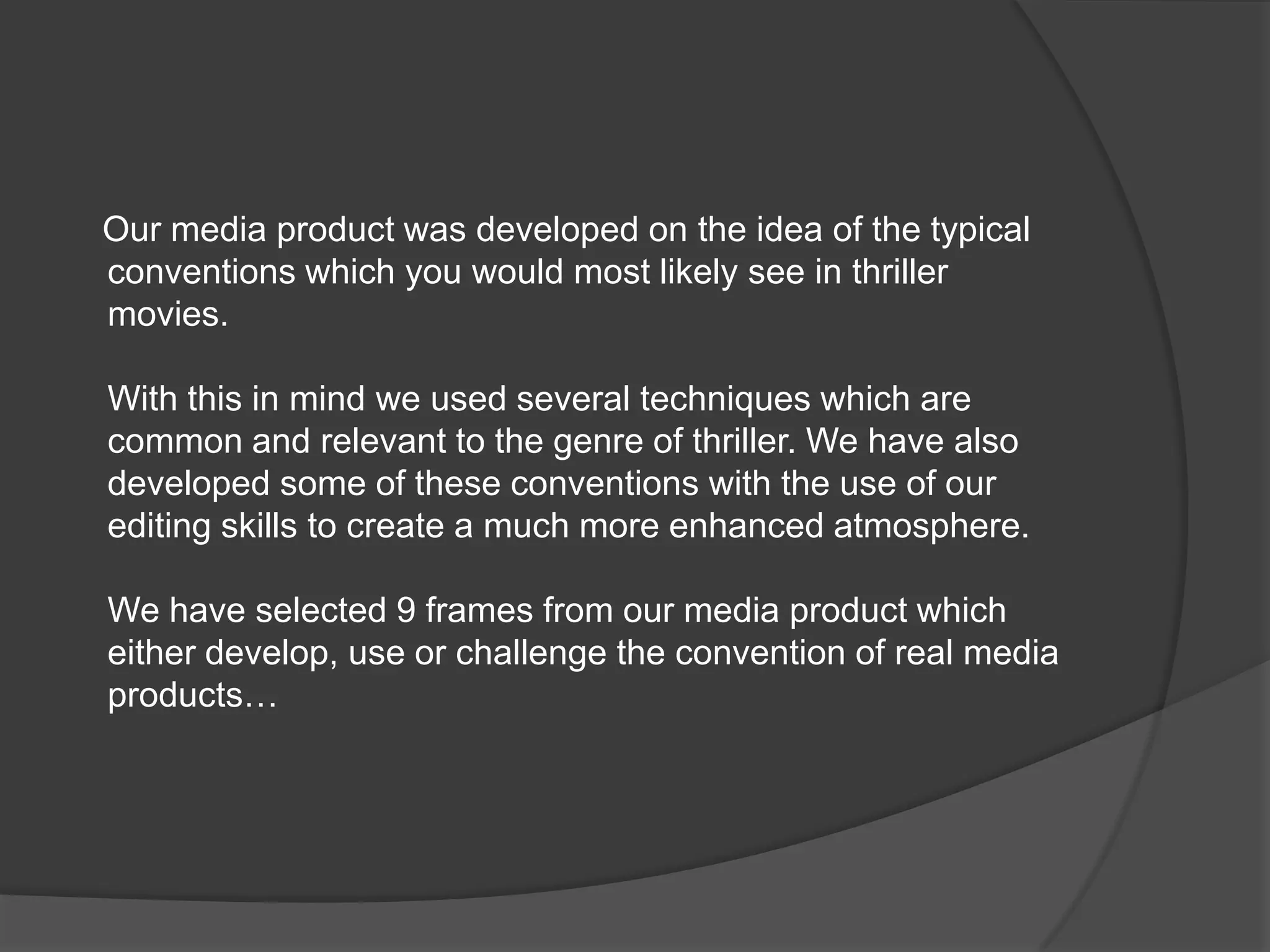      Our media product was developed on the idea of the typicalconventions which you would most likely see in thriller movies.With this in mind we used several techniques which are common and relevant to the genre of thriller. We have also developed some of these conventions with the use of our editing skills to create a much more enhanced atmosphere.We have selected 9 frames from our media product which either develop, use or challenge the convention of real media products…