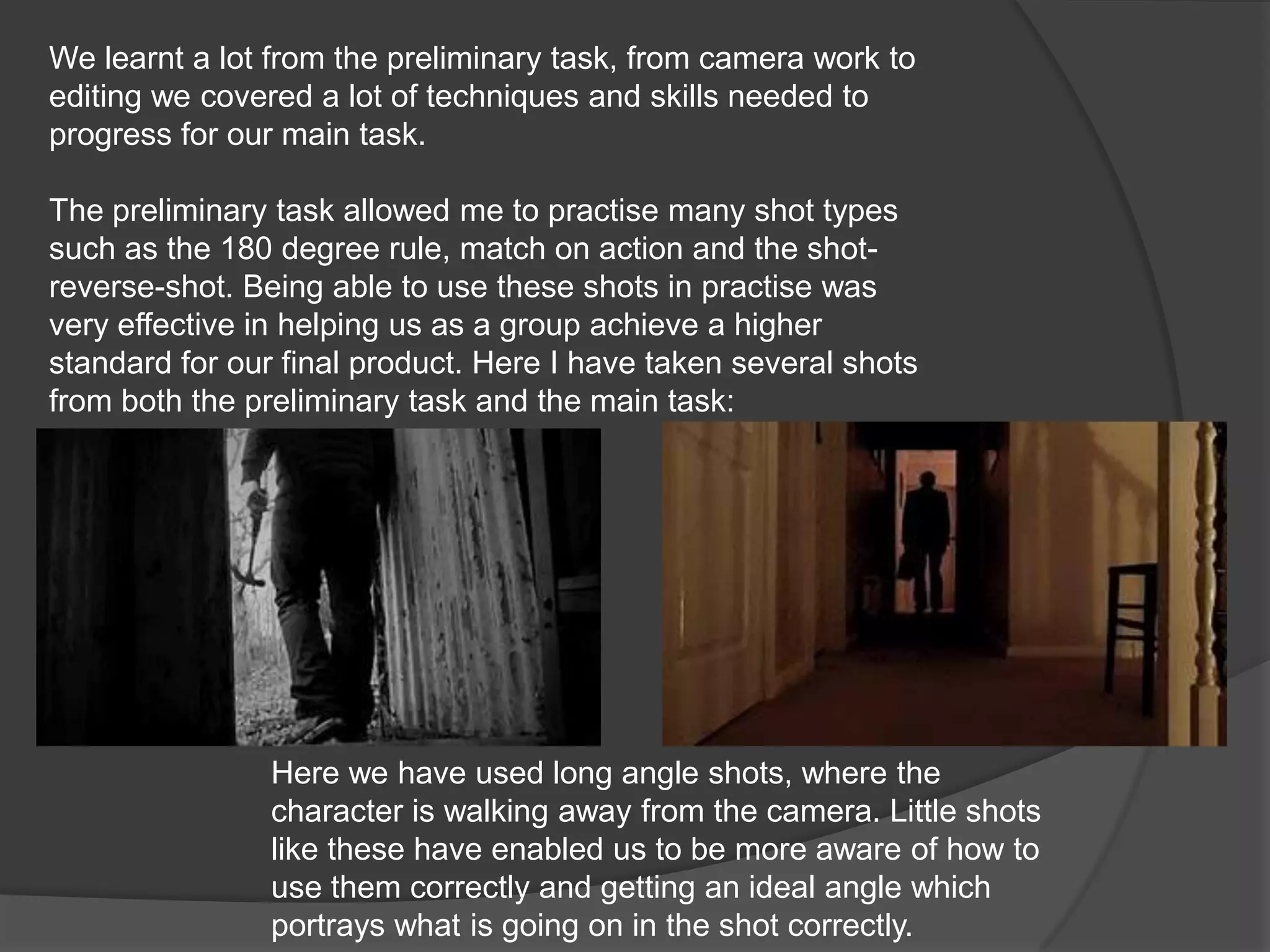 We learnt a lot from the preliminary task, from camera work to editing we covered a lot of techniques and skills needed to progress for our main task.The preliminary task allowed me to practise many shot types such as the 180 degree rule, match on action and the shot-reverse-shot. Being able to use these shots in practise was very effective in helping us as a group achieve a higher standard for our final product. Here I have taken several shots from both the preliminary task and the main task:Here we have used long angle shots, where the character is walking away from the camera. Little shots like these have enabled us to be more aware of how to use them correctly and getting an ideal angle which portrays what is going on in the shot correctly.