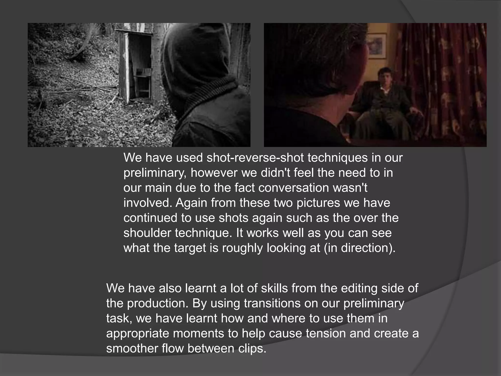 We have used shot-reverse-shot techniques in our preliminary, however we didn't feel the need to in our main due to the fact conversation wasn't involved. Again from these two pictures we have continued to use shots again such as the over the shoulder technique. It works well as you can see what the target is roughly looking at (in direction).We have also learnt a lot of skills from the editing side of the production. By using transitions on our preliminary task, we have learnt how and where to use them in appropriate moments to help cause tension and create a smoother flow between clips.