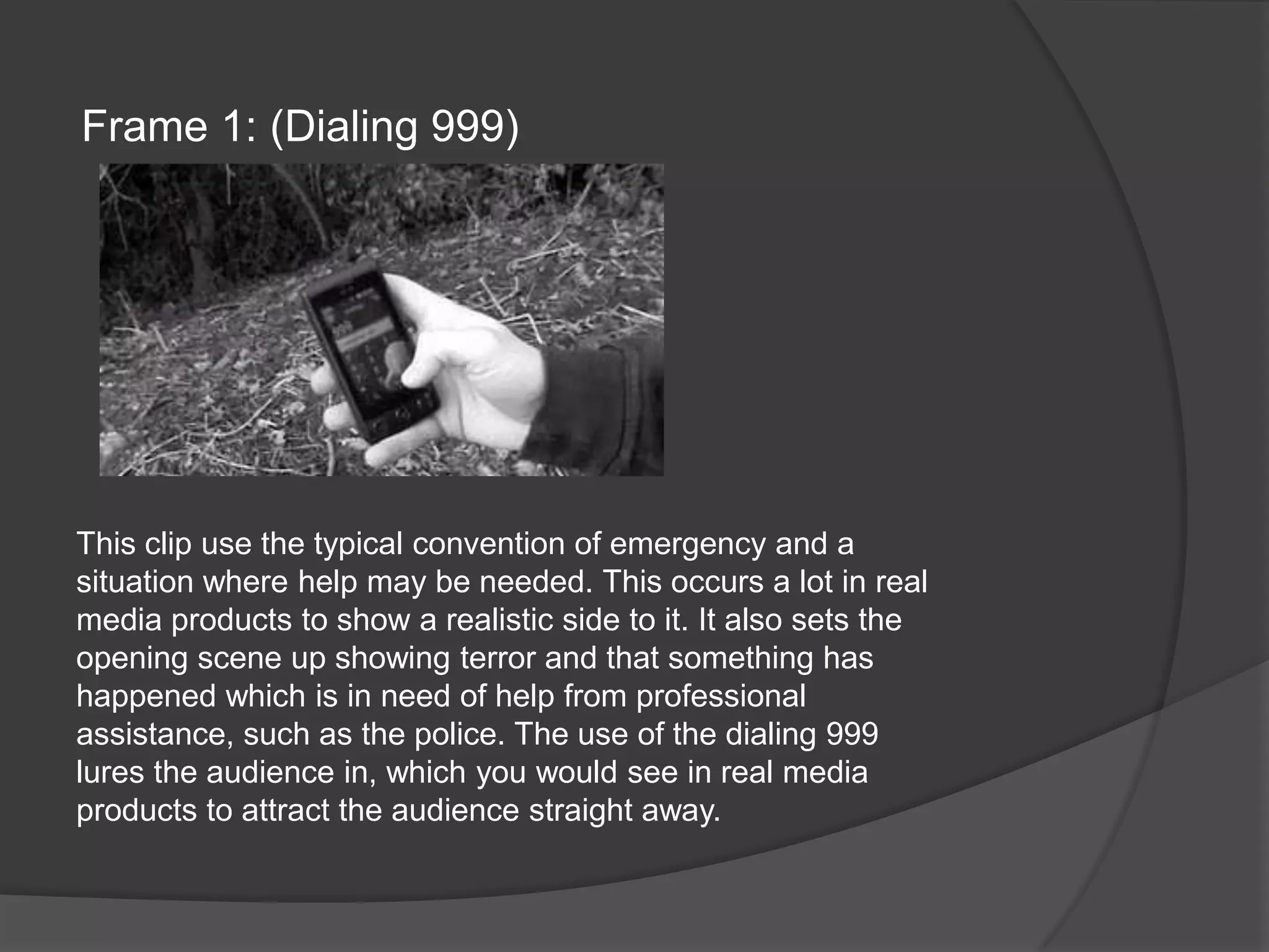 Frame 1: (Dialing 999)This clip use the typical convention of emergency and a situation where help may be needed. This occurs a lot in real media products to show a realistic side to it. It also sets the opening scene up showing terror and that something has happened which is in need of help from professional assistance, such as the police. The use of the dialing 999 lures the audience in, which you would see in real media products to attract the audience straight away.
