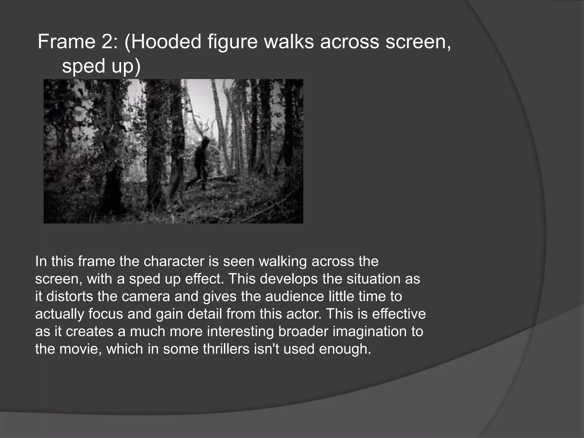 Frame 2: (Hooded figure walks across screen, sped up)In this frame the character is seen walking across the screen, with a sped up effect. This develops the situation as it distorts the camera and gives the audience little time to actually focus and gain detail from this actor. This is effective as it creates a much more interesting broader imagination to the movie, which in some thrillers isn't used enough.