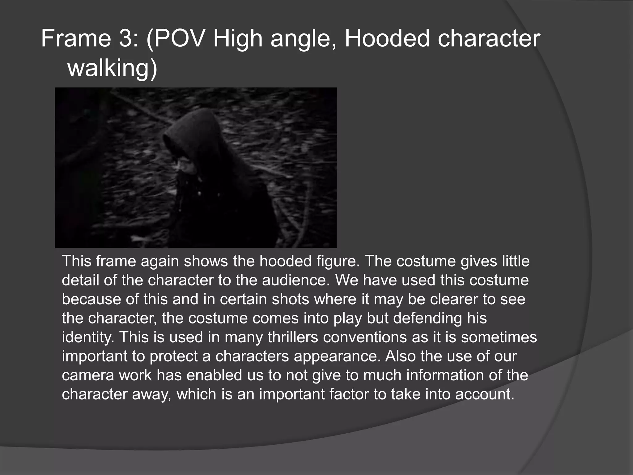 Frame 3: (POV High angle, Hooded character walking)This frame again shows the hooded figure. The costume gives little detail of the character to the audience. We have used this costume because of this and in certain shots where it may be clearer to see the character, the costume comes into play but defending his identity. This is used in many thrillers conventions as it is sometimes important to protect a characters appearance. Also the use of our camera work has enabled us to not give to much information of the character away, which is an important factor to take into account.