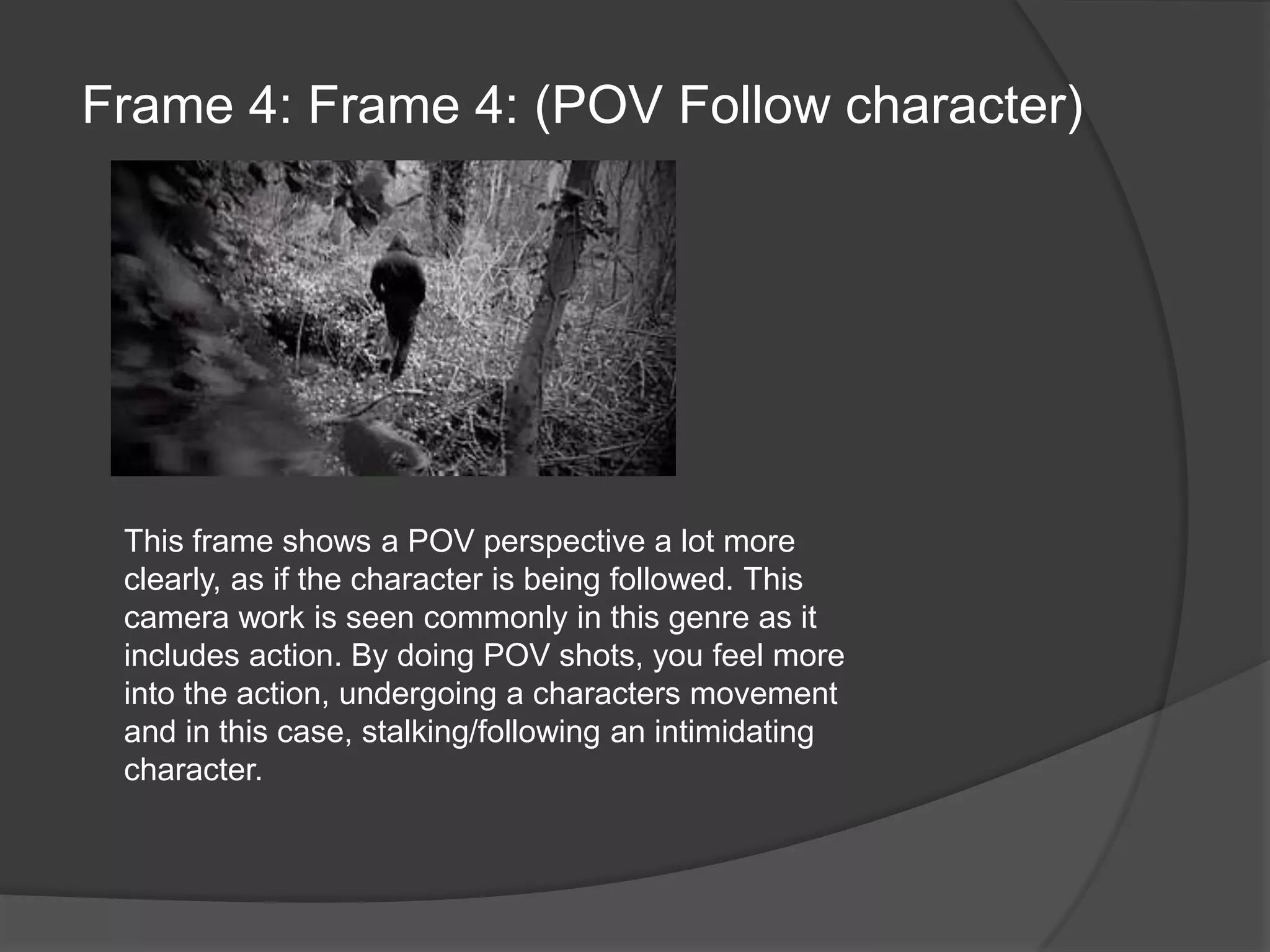 Frame 4: Frame 4: (POV Follow character)This frame shows a POV perspective a lot more clearly, as if the character is being followed. This camera work is seen commonly in this genre as it includes action. By doing POV shots, you feel more into the action, undergoing a characters movement and in this case, stalking/following an intimidating character.