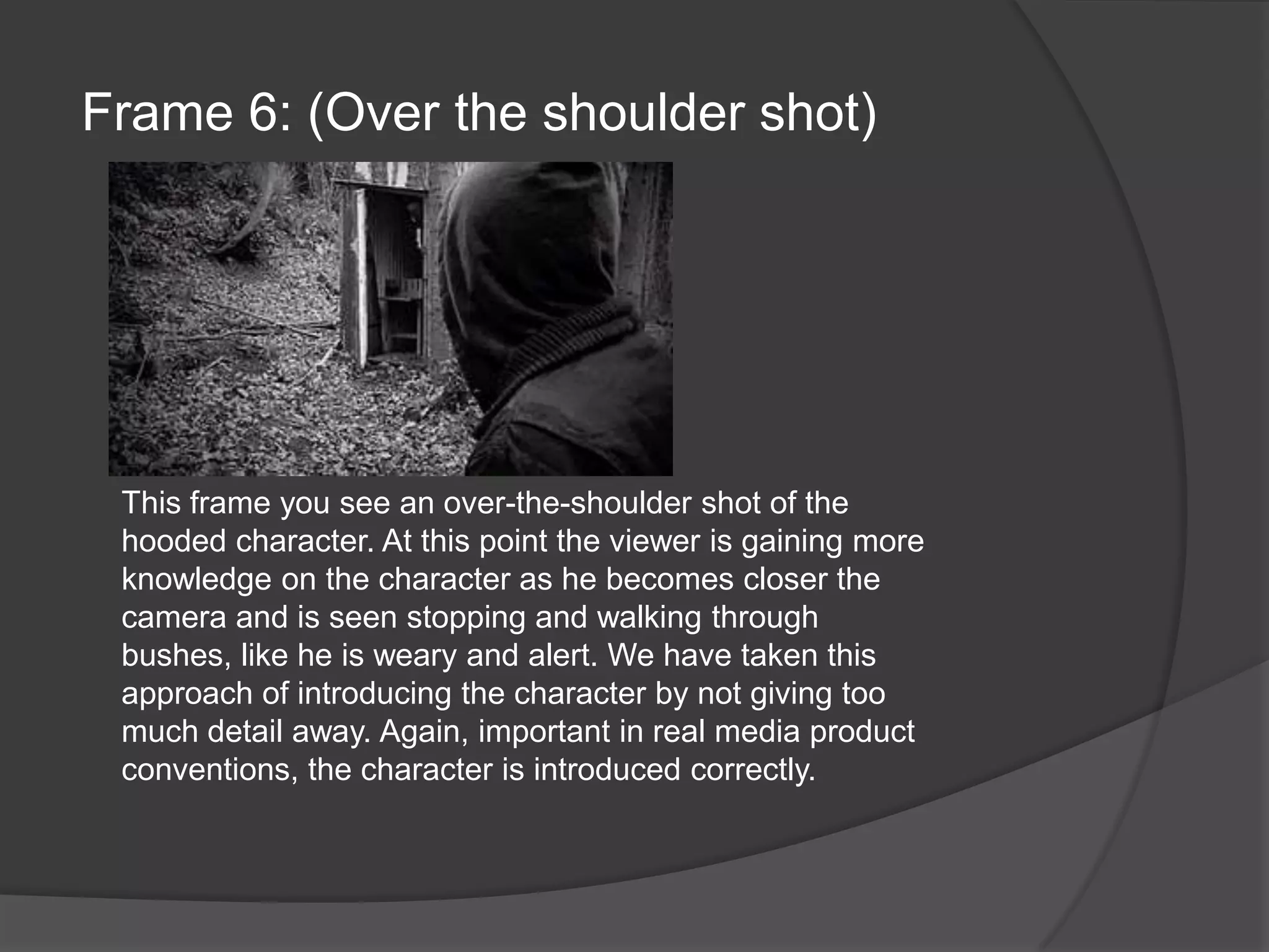 Frame 6: (Over the shoulder shot)This frame you see an over-the-shoulder shot of the hooded character. At this point the viewer is gaining more knowledge on the character as he becomes closer the camera and is seen stopping and walking through bushes, like he is weary and alert. We have taken this approach of introducing the character by not giving too much detail away. Again, important in real media product conventions, the character is introduced correctly.