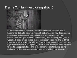 Frame 7: (Hammer closing shack)In this shot we see a few more props that are used. We have used a hammer as it's brutal however innocent, determined on how it is used, but uses the typical approach to a thriller that it is most likely used as a weapon. We also gain a better understanding on the setting, being set in woodland, again typical to real thriller convention products. The fact that there is a small shack in the middle of this isolated setting brings up a more mysterious element to our opening scene. In real media products, it is vital to create an appropriate setting of the genre you are following, so the audience can have some understanding, but is still slightly confused.
