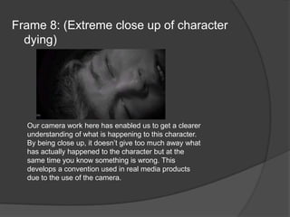 Frame 8: (Extreme close up of character dying)Our camera work here has enabled us to get a clearer understanding of what is happening to this character. By being close up, it doesn’t give too much away what has actually happened to the character but at the same time you know something is wrong. This develops a convention used in real media products due to the use of the camera.