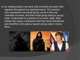 In our media product, we have only involved one actor that appears throughout our opening scene. Our product only represents one social group, as he is the only character involved, and that social group being a young male. Underneath is a picture of our actor Jake, Noel Clarke who plays a character from the movie Kidulthood and ZacEfron who plays a typical young male in many films…
