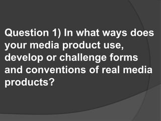 Question 1) In what ways does your media product use, develop or challenge forms and conventions of real media products?