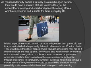 As mentioned briefly earlier, it is likely as a middle aged person, they would have a mature attitude towards lifestyle. I'd expect them to shop and smart and general clothing stores which are practical and suitable for there everyday life.I'd also expect there music taste to be more independent than you would see in a young individual who generally listens to whatever is top 10 in the charts. They would more than likely respect music younger generations may not as it could be slower and less up-beat. They would also watch certain TV drama's which involved investigations, problems or even romance, programmes which had morals to them, something they may experience in their life through experience. In conclusion, our target audience would have to have a mature sense of imagination who would be attracted to situations which potentially route in several directions, and have good understanding.
