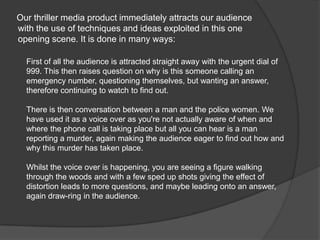      Our thriller media product immediately attracts our audience with the use of techniques and ideas exploited in this one opening scene. It is done in many ways:First of all the audience is attracted straight away with the urgent dial of 999. This then raises question on why is this someone calling an emergency number, questioning themselves, but wanting an answer, therefore continuing to watch to find out.There is then conversation between a man and the police women. We have used it as a voice over as you're not actually aware of when and where the phone call is taking place but all you can hear is a man reporting a murder, again making the audience eager to find out how and why this murder has taken place.Whilst the voice over is happening, you are seeing a figure walking through the woods and with a few sped up shots giving the effect of distortion leads to more questions, and maybe leading onto an answer, again draw-ring in the audience.