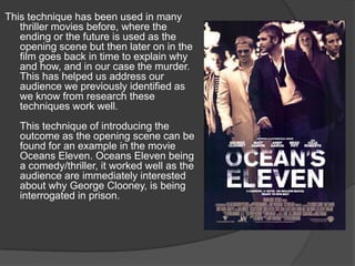 This technique has been used in many thriller movies before, where the ending or the future is used as the opening scene but then later on in the film goes back in time to explain why and how, and in our case the murder. This has helped us address our audience we previously identified as we know from research these techniques work well.This technique of introducing the outcome as the opening scene can be found for an example in the movie Oceans Eleven. Oceans Eleven being a comedy/thriller, it worked well as the audience are immediately interested about why George Clooney, is being interrogated in prison.