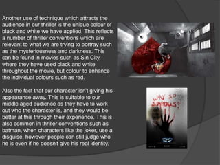 Another use of technique which attracts the audience in our thriller is the unique colour of black and white we have applied. This reflects a number of thriller conventions which are relevant to what we are trying to portray such as the mysteriousness and darkness. This can be found in movies such as Sin City, where they have used black and white throughout the movie, but colour to enhance the individual colours such as red.Also the fact that our character isn't giving his appearance away. This is suitable to our middle aged audience as they have to work out who the character is, and they would be better at this through their experience. This is also common in thriller conventions such as batman, when characters like the joker, use a disguise, however people can still judge who he is even if he doesn't give his real identity.