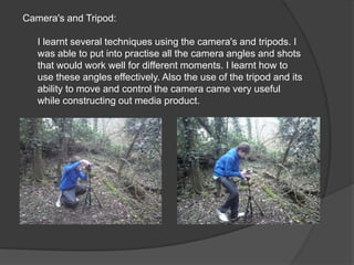 Camera's and Tripod:I learnt several techniques using the camera's and tripods. I was able to put into practise all the camera angles and shots that would work well for different moments. I learnt how to use these angles effectively. Also the use of the tripod and its ability to move and control the camera came very useful while constructing out media product.