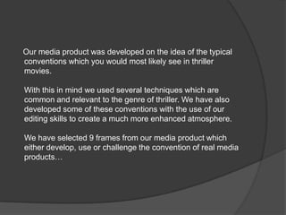      Our media product was developed on the idea of the typicalconventions which you would most likely see in thriller movies.With this in mind we used several techniques which are common and relevant to the genre of thriller. We have also developed some of these conventions with the use of our editing skills to create a much more enhanced atmosphere.We have selected 9 frames from our media product which either develop, use or challenge the convention of real media products…