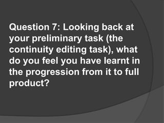 Question 7: Looking back at your preliminary task (the continuity editing task), what do you feel you have learnt in the progression from it to full product?