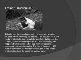Frame 1: (Dialing 999)This clip use the typical convention of emergency and a situation where help may be needed. This occurs a lot in real media products to show a realistic side to it. It also sets the opening scene up showing terror and that something has happened which is in need of help from professional assistance, such as the police. The use of the dialing 999 lures the audience in, which you would see in real media products to attract the audience straight away.
