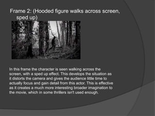 Frame 2: (Hooded figure walks across screen, sped up)In this frame the character is seen walking across the screen, with a sped up effect. This develops the situation as it distorts the camera and gives the audience little time to actually focus and gain detail from this actor. This is effective as it creates a much more interesting broader imagination to the movie, which in some thrillers isn't used enough.