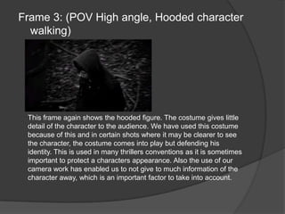 Frame 3: (POV High angle, Hooded character walking)This frame again shows the hooded figure. The costume gives little detail of the character to the audience. We have used this costume because of this and in certain shots where it may be clearer to see the character, the costume comes into play but defending his identity. This is used in many thrillers conventions as it is sometimes important to protect a characters appearance. Also the use of our camera work has enabled us to not give to much information of the character away, which is an important factor to take into account.