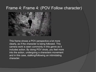 Frame 4: Frame 4: (POV Follow character)This frame shows a POV perspective a lot more clearly, as if the character is being followed. This camera work is seen commonly in this genre as it includes action. By doing POV shots, you feel more into the action, undergoing a characters movement and in this case, stalking/following an intimidating character.