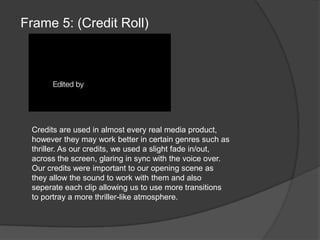 Frame 5: (Credit Roll)Credits are used in almost every real media product, however they may work better in certain genres such as thriller. As our credits, we used a slight fade in/out, across the screen, glaring in sync with the voice over. Our credits were important to our opening scene as they allow the sound to work with them and also seperate each clip allowing us to use more transitions to portray a more thriller-like atmosphere.