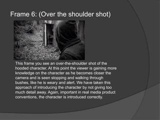 Frame 6: (Over the shoulder shot)This frame you see an over-the-shoulder shot of the hooded character. At this point the viewer is gaining more knowledge on the character as he becomes closer the camera and is seen stopping and walking through bushes, like he is weary and alert. We have taken this approach of introducing the character by not giving too much detail away. Again, important in real media product conventions, the character is introduced correctly.