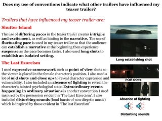 Does my use of conventions indicate what other trailers have influenced my teaser trailer? Trailers that have influenced my teaser trailer are: Shutter Island The use of  differing paces  in the teaser trailer creates  intrigue and excitement , as well as hinting to the  narrative.  The use of  fluctuating pace  is used in my teaser trailer so that the audience can  establish a narrative  at the beginning then experience  suspense  as the pace becomes faster. I also used  long shots  to  establish an isolated setting. The Last Exorcism I used  expressive camerawork  such as  point of view  shots so the viewer is placed in the female character’s position. I also used a lot of  mid shots and close ups  to reveal character expression and vulnerability. I also included an  absence of lighting  to reveal the character’s tainted psychological state.  Extraordinary events happening in ordinary situations  is another convention I used inspired by the possession evident in ‘The Last Exorcism’. I also included  disturbing sounds  (loud bursts of non diegetic music) which is inspired by those evident in ‘The last Exorcism’ POV shots Absence of lighting Long establishing shot Disturbing sounds 