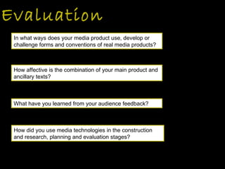 Evaluation How did you use media technologies in the construction and research, planning and evaluation stages?  In what ways does your media product use, develop or challenge forms and conventions of real media products? How affective is the combination of your main product and ancillary texts? What have you learned from your audience feedback?  
