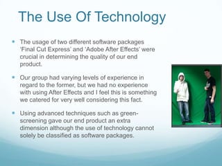 The Use Of TechnologyThe usage of two different software packages ‘Final Cut Express’ and ‘Adobe After Effects’ were crucial in determining the quality of our end product. Our group had varying levels of experience in regard to the former, but we had no experience with using After Effects and I feel this is something we catered for very well considering this fact.Using advanced techniques such as green-screening gave our end product an extra dimension although the use of technology cannot solely be classified as software packages. 