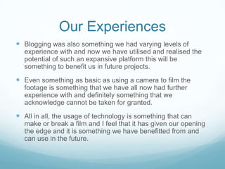 Our Experiences Blogging was also something we had varying levels of experience with and now we have utilised and realised the potential of such an expansive platform this will be something to benefit us in future projects.Even something as basic as using a camera to film the footage is something that we have all now had further experience with and definitely something that we acknowledge cannot be taken for granted. All in all, the usage of technology is something that can make or break a film and I feel that it has given our opening the edge and it is something we have benefitted from and can use in the future. 