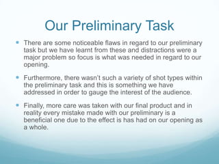 Our Preliminary TaskThere are some noticeable flaws in regard to our preliminary task but we have learnt from these and distractions were a major problem so focus is what was needed in regard to our opening.Furthermore, there wasn’t such a variety of shot types within the preliminary task and this is something we have addressed in order to gauge the interest of the audience. Finally, more care was taken with our final product and in reality every mistake made with our preliminary is a beneficial one due to the effect is has had on our opening as a whole.  