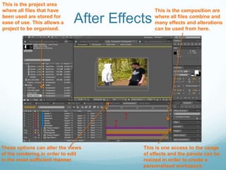After EffectsThis is the project area where all files that have been used are stored for ease of use. This allows a project to be organised. This is the composition are where all files combine and many effects and alterations can be used from here. This is one access to the usage of effects and the panels can be resized in order to create a personalised workspace. These options can alter the views of the rendering in order to edit in the most sufficient manner.