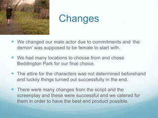ChangesWe changed our male actor due to commitments and ‘the demon’ was supposed to be female to start with.We had many locations to choose from and chose Beddington Park for our final choice. The attire for the characters was not determined beforehand and luckily things turned out successfully in the end. There were many changes from the script and the screenplay and these were successful and we catered for them in order to have the best end product possible.   