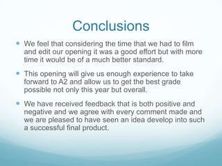 ConclusionsWe feel that considering the time that we had to film and edit our opening it was a good effort but with more time it would be of a much better standard.This opening will give us enough experience to take forward to A2 and allow us to get the best grade possible not only this year but overall. We have received feedback that is both positive and negative and we agree with every comment made and we are pleased to have seen an idea develop into such a successful final product.