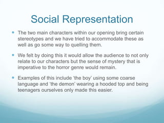Social RepresentationThe two main characters within our opening bring certain stereotypes and we have tried to accommodate these as well as go some way to quelling them. We felt by doing this it would allow the audience to not only relate to our characters but the sense of mystery that is imperative to the horror genre would remain.Examples of this include ‘the boy’ using some coarse language and ‘the demon’ wearing a hooded top and being teenagers ourselves only made this easier. 
