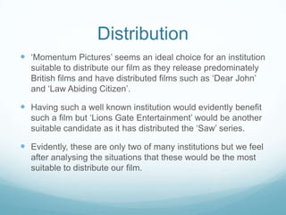 Distribution ‘Momentum Pictures’ seems an ideal choice for an institution suitable to distribute our film as they release predominately British films and have distributed films such as ‘Dear John’ and ‘Law Abiding Citizen’. Having such a well known institution would evidently benefit such a film but ‘Lions Gate Entertainment’ would be another suitable candidate as it has distributed the ‘Saw’ series. Evidently, these are only two of many institutions but we feel after analysing the situations that these would be the most suitable to distribute our film. 