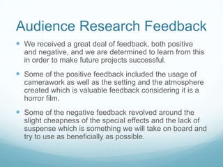 Audience Research Feedback We received a great deal of feedback, both positive and negative, and we are determined to learn from this in order to make future projects successful.Some of the positive feedback included the usage of camerawork as well as the setting and the atmosphere created which is valuable feedback considering it is a horror film.Some of the negative feedback revolved around the slight cheapness of the special effects and the lack of suspense which is something we will take on board and try to use as beneficially as possible. 