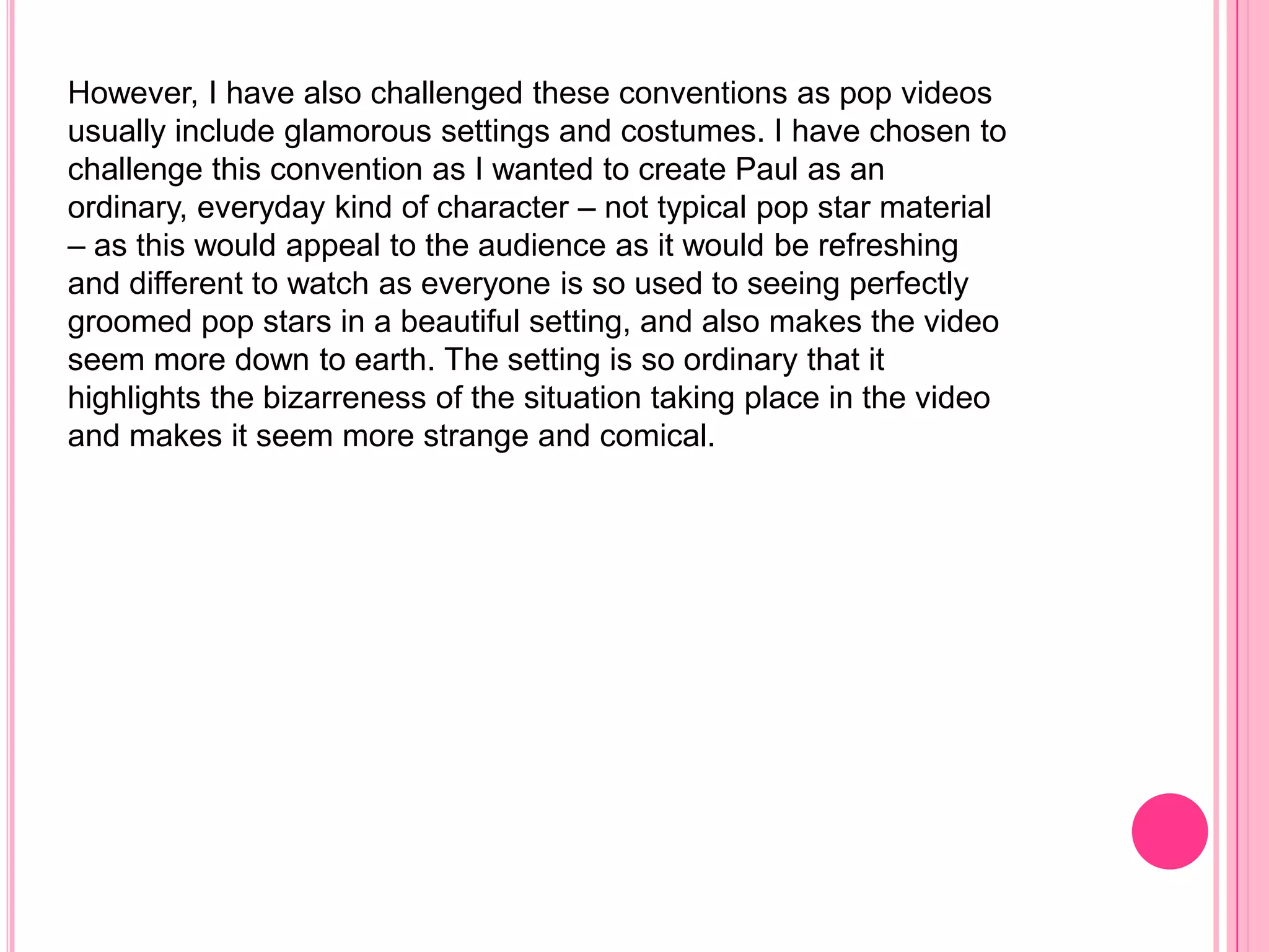 However, I have also challenged these conventions as pop videos
usually include glamorous settings and costumes. I have chosen to
challenge this convention as I wanted to create Paul as an
ordinary, everyday kind of character – not typical pop star material
– as this would appeal to the audience as it would be refreshing
and different to watch as everyone is so used to seeing perfectly
groomed pop stars in a beautiful setting, and also makes the video
seem more down to earth. The setting is so ordinary that it
highlights the bizarreness of the situation taking place in the video
and makes it seem more strange and comical.
 