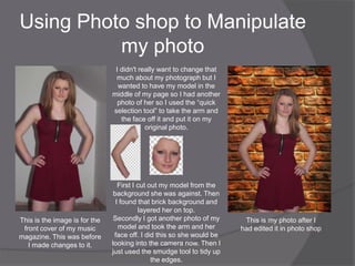 Using Photo shop to Manipulate
          my photo
                                I didn't really want to change that
                                much about my photograph but I
                                 wanted to have my model in the
                               middle of my page so I had another
                                 photo of her so I used the “quick
                               selection tool” to take the arm and
                                  the face off it and put it on my
                                           original photo.




                                  First I cut out my model from the
                                background she was against. Then
                                 I found that brick background and
                                          layered her on top.
This is the image is for the    Secondly I got another photo of my      This is my photo after I
 front cover of my music          model and took the arm and her       had edited it in photo shop
magazine. This was before       face off. I did this so she would be
   I made changes to it.       looking into the camera now. Then I
                               just used the smudge tool to tidy up
                                               the edges.
 