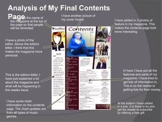 Analysis of My Final Contents
  Page theatnametop of
   I have kept
   the magazine the
                    of
                       I have another picture of
                       my cover model.             I have added in 3 photos of
    the page so that people                        feature in my magazine. This
    will be reminded.                              makes the contents page look
                                                   more interesting.

I have a photo of the
editor. Above the editors
letter. I think that this
makes the magazine more
personal.



                                                         In here I have put all the
This is the editors letter. I                            features and parts of my
have just explained a bit                                magazine. I have tried to
about the magazine and                                   get lots of information in.
what will be happening in                                This is so the reader is
this weeks issue.                                        getting lots for their money.


 I have some chart
                                                     At the bottom I have added
 information on the contents                         in a box. It is there to try and
 page. The chart updates are                         get the reader to subscribe
 from all types of music                             by offering a free gift.
 genres.
 