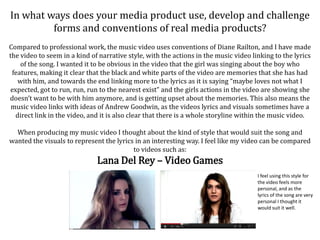 In what ways does your media product use, develop and challenge
         forms and conventions of real media products?
Compared to professional work, the music video uses conventions of Diane Railton, and I have made
the video to seem in a kind of narrative style, with the actions in the music video linking to the lyrics
    of the song. I wanted it to be obvious in the video that the girl was singing about the boy who
 features, making it clear that the black and white parts of the video are memories that she has had
   with him, and towards the end linking more to the lyrics as it is saying “maybe loves not what I
expected, got to run, run, run to the nearest exist” and the girls actions in the video are showing she
doesn’t want to be with him anymore, and is getting upset about the memories. This also means the
 music video links with ideas of Andrew Goodwin, as the videos lyrics and visuals sometimes have a
  direct link in the video, and it is also clear that there is a whole storyline within the music video.

  When producing my music video I thought about the kind of style that would suit the song and
wanted the visuals to represent the lyrics in an interesting way. I feel like my video can be compared
                                          to videos such as:
                              Lana Del Rey – Video Games
                                                                                      I feel using this style for
                                                                                      the video feels more
                                                                                      personal, and as the
                                                                                      lyrics of the song are very
                                                                                      personal I thought it
                                                                                      would suit it well.
 