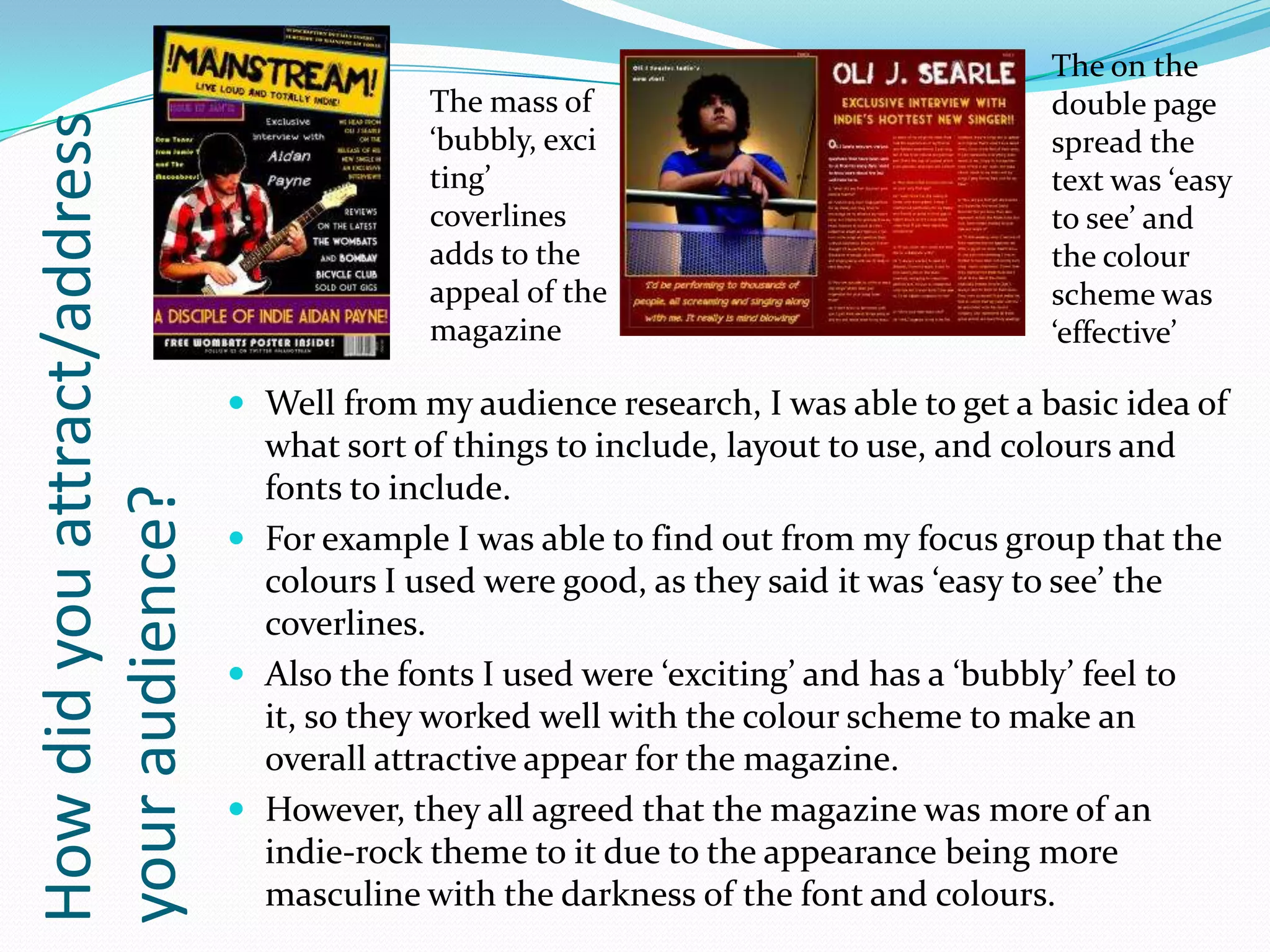 The on the
                                           The mass of                               double page
How did you attract/address
                                           ‘bubbly, exci                             spread the
                                           ting’                                     text was ‘easy
                                           coverlines                                to see’ and
                                           adds to the                               the colour
                                           appeal of the                             scheme was
                                           magazine                                  ‘effective’

                               Well from my audience research, I was able to get a basic idea of
                                what sort of things to include, layout to use, and colours and
                                fonts to include.
your audience?




                               For example I was able to find out from my focus group that the
                                colours I used were good, as they said it was ‘easy to see’ the
                                coverlines.
                               Also the fonts I used were ‘exciting’ and has a ‘bubbly’ feel to
                                it, so they worked well with the colour scheme to make an
                                overall attractive appear for the magazine.
                               However, they all agreed that the magazine was more of an
                                indie-rock theme to it due to the appearance being more
                                masculine with the darkness of the font and colours.
 