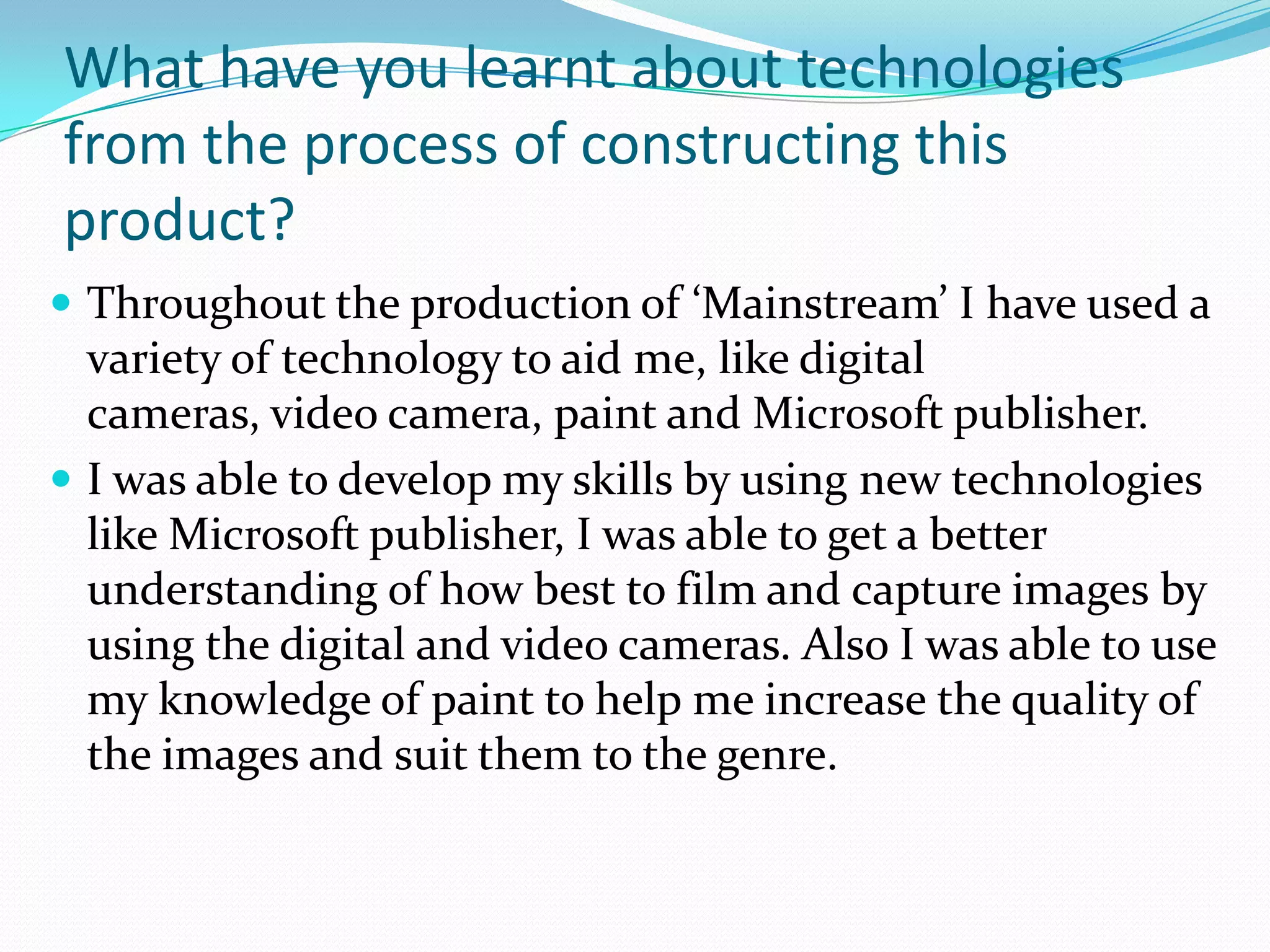 What have you learnt about technologies
from the process of constructing this
product?
 Throughout the production of ‘Mainstream’ I have used a
  variety of technology to aid me, like digital
  cameras, video camera, paint and Microsoft publisher.
 I was able to develop my skills by using new technologies
  like Microsoft publisher, I was able to get a better
  understanding of how best to film and capture images by
  using the digital and video cameras. Also I was able to use
  my knowledge of paint to help me increase the quality of
  the images and suit them to the genre.
 
