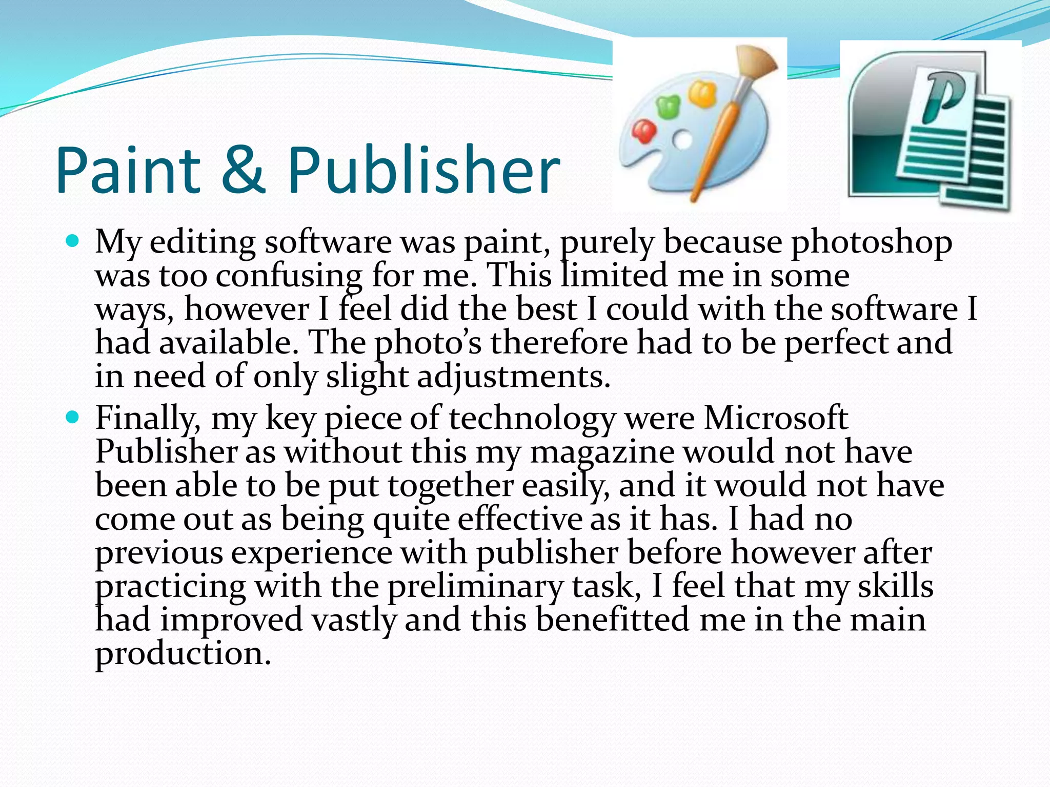 Paint & Publisher
 My editing software was paint, purely because photoshop
  was too confusing for me. This limited me in some
  ways, however I feel did the best I could with the software I
  had available. The photo’s therefore had to be perfect and
  in need of only slight adjustments.
 Finally, my key piece of technology were Microsoft
  Publisher as without this my magazine would not have
  been able to be put together easily, and it would not have
  come out as being quite effective as it has. I had no
  previous experience with publisher before however after
  practicing with the preliminary task, I feel that my skills
  had improved vastly and this benefitted me in the main
  production.
 