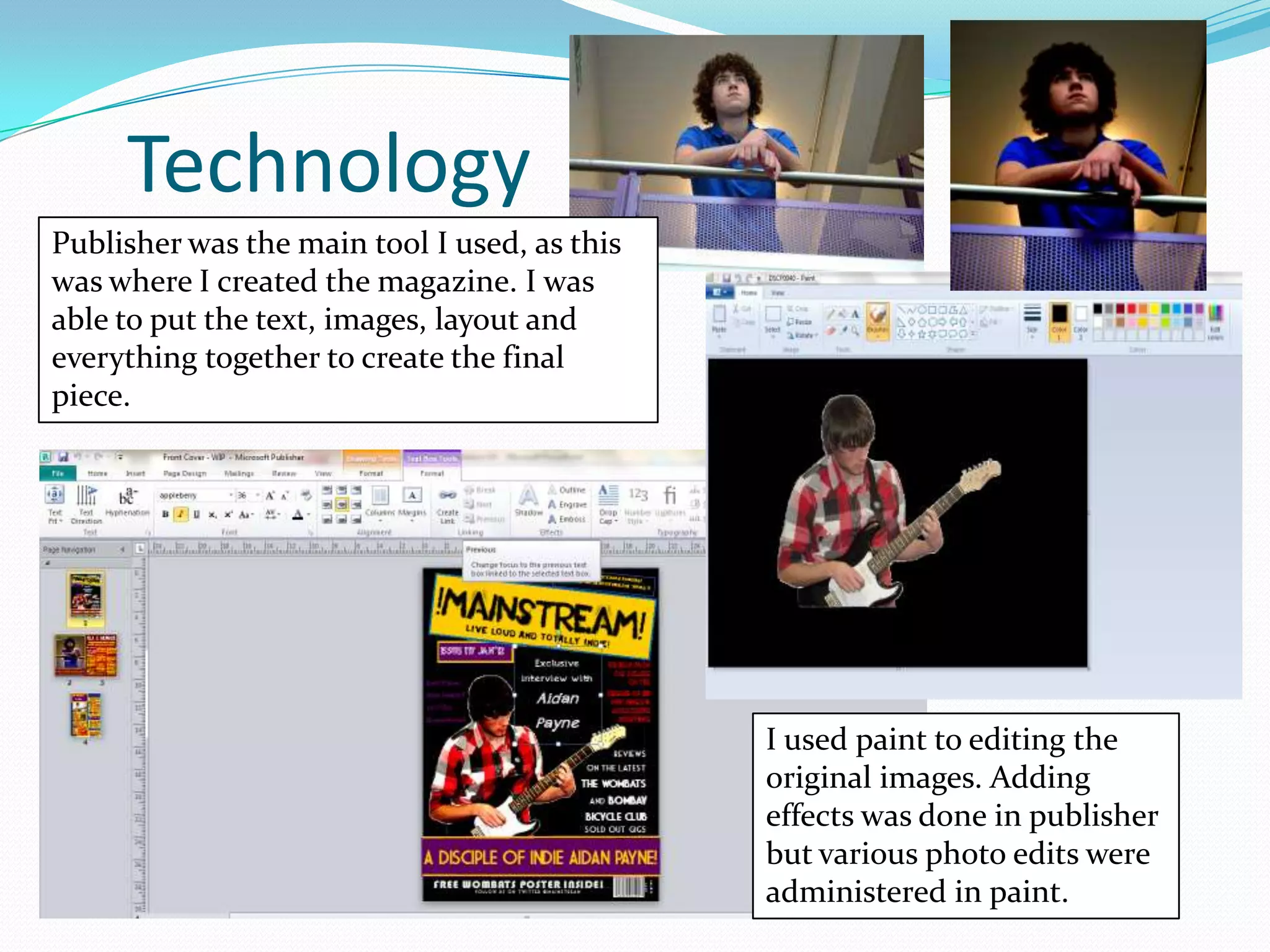 Technology
Publisher was the main tool I used, as this
was where I created the magazine. I was
able to put the text, images, layout and
everything together to create the final
piece.




                                              I used paint to editing the
                                              original images. Adding
                                              effects was done in publisher
                                              but various photo edits were
                                              administered in paint.
 