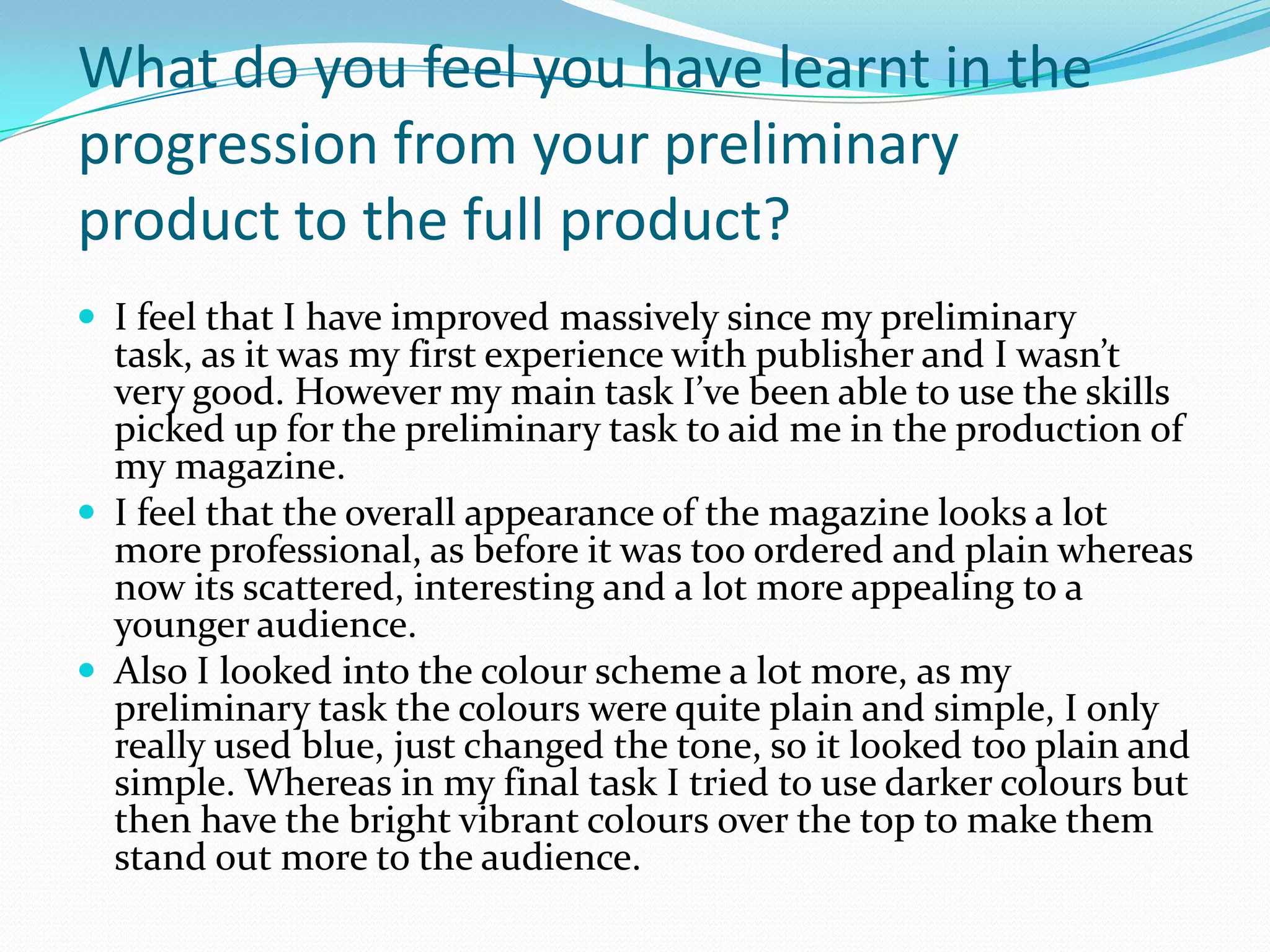 What do you feel you have learnt in the
progression from your preliminary
product to the full product?
 I feel that I have improved massively since my preliminary
  task, as it was my first experience with publisher and I wasn’t
  very good. However my main task I’ve been able to use the skills
  picked up for the preliminary task to aid me in the production of
  my magazine.
 I feel that the overall appearance of the magazine looks a lot
  more professional, as before it was too ordered and plain whereas
  now its scattered, interesting and a lot more appealing to a
  younger audience.
 Also I looked into the colour scheme a lot more, as my
  preliminary task the colours were quite plain and simple, I only
  really used blue, just changed the tone, so it looked too plain and
  simple. Whereas in my final task I tried to use darker colours but
  then have the bright vibrant colours over the top to make them
  stand out more to the audience.
 