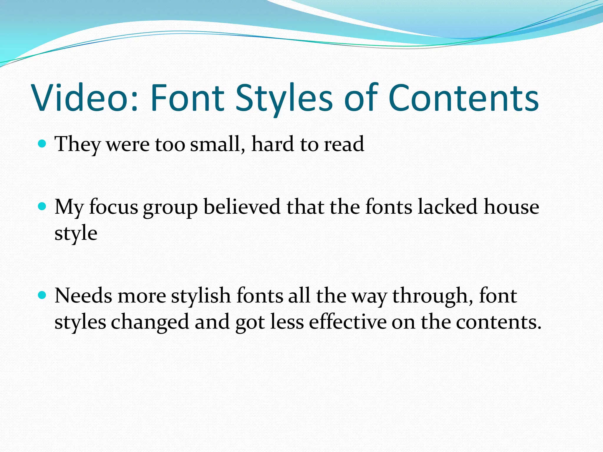 Video: Font Styles of Contents
 They were too small, hard to read


 My focus group believed that the fonts lacked house
 style

 Needs more stylish fonts all the way through, font
 styles changed and got less effective on the contents.
 