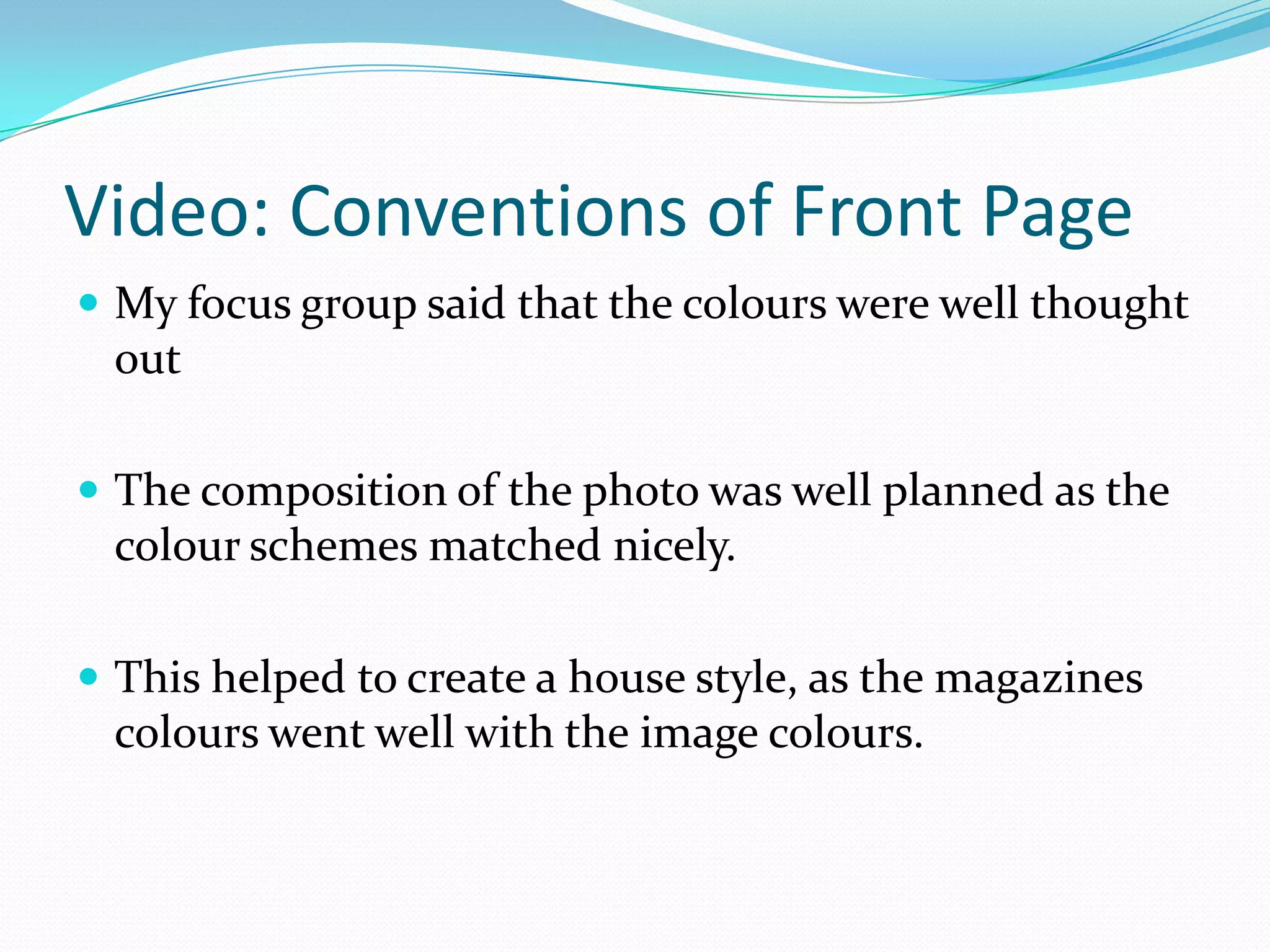 Video: Conventions of Front Page
 My focus group said that the colours were well thought
 out

 The composition of the photo was well planned as the
 colour schemes matched nicely.

 This helped to create a house style, as the magazines
 colours went well with the image colours.
 