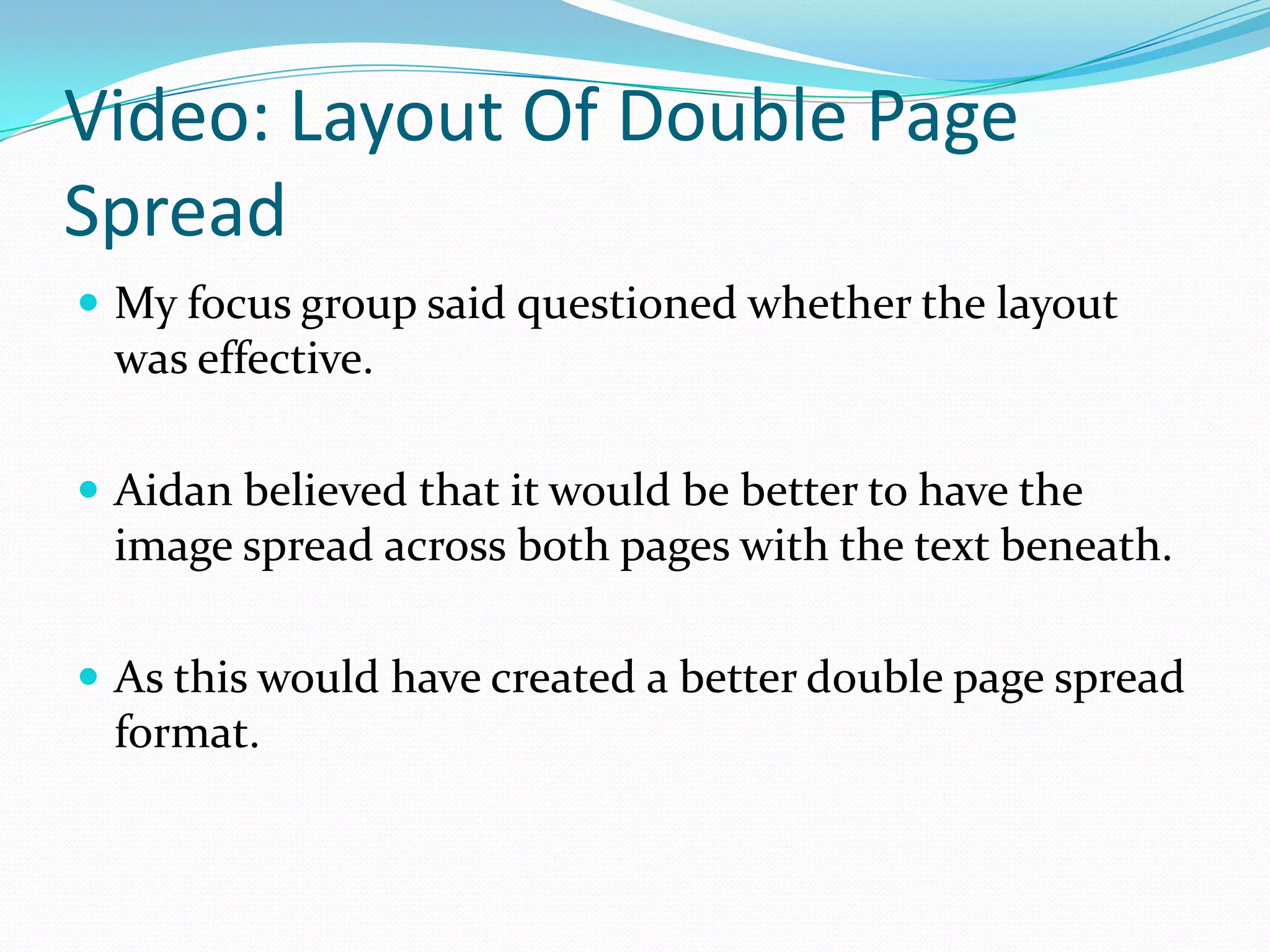 Video: Layout Of Double Page
Spread
 My focus group said questioned whether the layout
 was effective.

 Aidan believed that it would be better to have the
 image spread across both pages with the text beneath.

 As this would have created a better double page spread
 format.
 