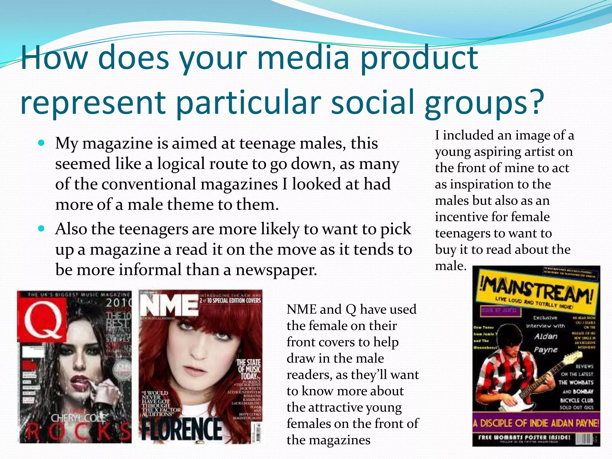 How does your media product
represent particular social groups?
                                                              I included an image of a
  My magazine is aimed at teenage males, this                young aspiring artist on
   seemed like a logical route to go down, as many            the front of mine to act
   of the conventional magazines I looked at had              as inspiration to the
   more of a male theme to them.                              males but also as an
                                                              incentive for female
  Also the teenagers are more likely to want to pick         teenagers to want to
   up a magazine a read it on the move as it tends to         buy it to read about the
   be more informal than a newspaper.                         male.


                                   NME and Q have used
                                   the female on their
                                   front covers to help
                                   draw in the male
                                   readers, as they’ll want
                                   to know more about
                                   the attractive young
                                   females on the front of
                                   the magazines
 