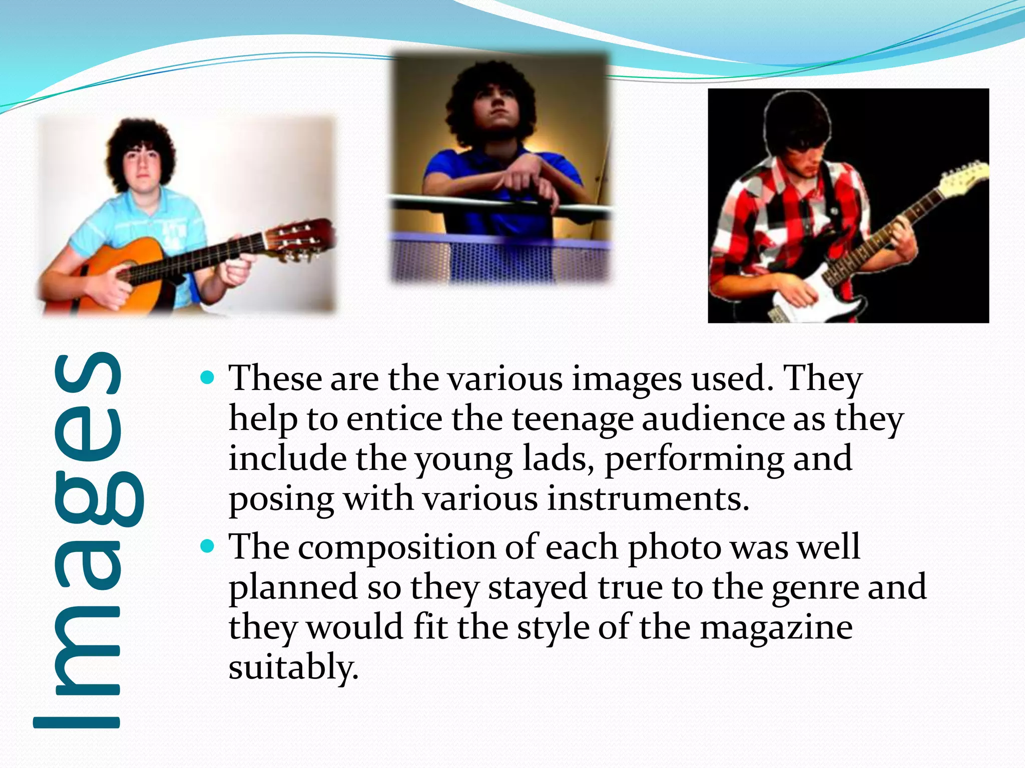 Images
          These are the various images used. They
           help to entice the teenage audience as they
           include the young lads, performing and
           posing with various instruments.
          The composition of each photo was well
           planned so they stayed true to the genre and
           they would fit the style of the magazine
           suitably.
 